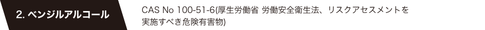 2. ベンジルアルコール　CAS No 100-51-6(厚生労働省 労働安全衛生法、リスクアセスメントを実施すべき危険有害物)