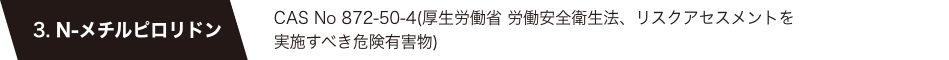 3. N-メチルピロリドン　CAS No 872-50-4(厚生労働省 労働安全衛生法、リスクアセスメントを実施すべき危険有害物)