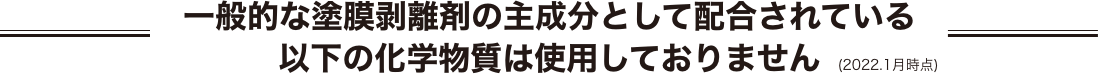 一般的な塗膜剥離剤の主成分として配合されている以下の化学物質は使用しておりません (2022.1月時点)