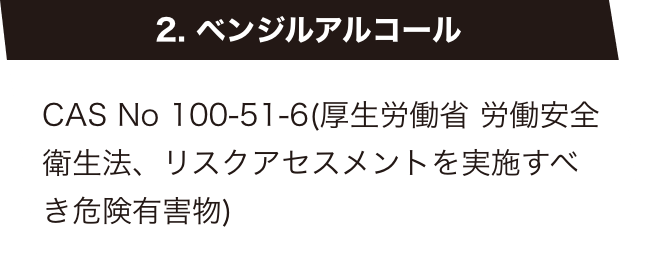 2. ベンジルアルコール　CAS No 100-51-6(厚生労働省 労働安全衛生法、リスクアセスメントを実施すべき危険有害物)