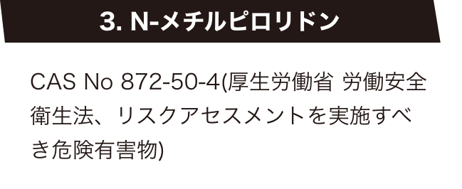 3. N-メチルピロリドン　CAS No 872-50-4(厚生労働省 労働安全衛生法、リスクアセスメントを実施すべき危険有害物)