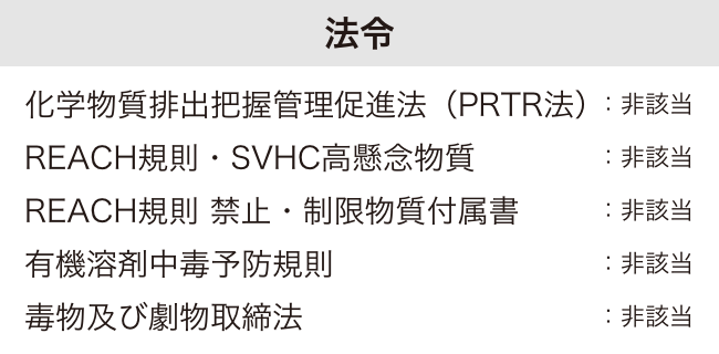 法令 化学物質排出把握管理促進法（PRTR法）：非該当　REACH規則・SVHC高懸念物質：非該当　REACH規則 禁止・制限物質付属書：非該当　有機溶剤中毒予防規則：非該当　毒物及び劇物取締法：非該当