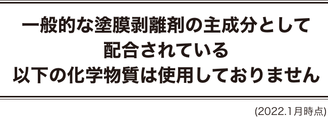 一般的な塗膜剥離剤の主成分として配合されている以下の化学物質は使用しておりません (2022.1月時点)